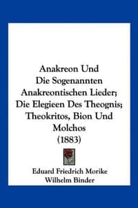 Anakreon Und Die Sogenannten Anakreontischen Lieder; Die Elegieen Des Theognis; Theokritos, Bion Und Molchos